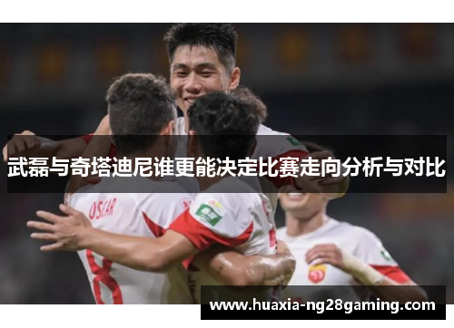 武磊与奇塔迪尼谁更能决定比赛走向分析与对比 武磊与奇塔迪尼谁更能决定比赛走向分析与对比