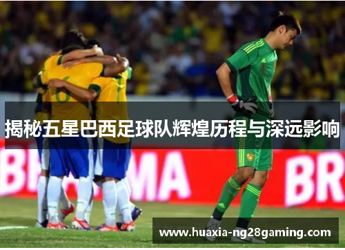 揭秘五星巴西足球队辉煌历程与深远影响