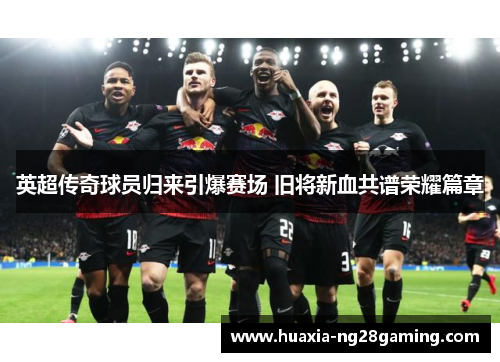 英超传奇球员归来引爆赛场 旧将新血共谱荣耀篇章 英超传奇球员归来引爆赛场 旧将新血共谱荣耀篇章