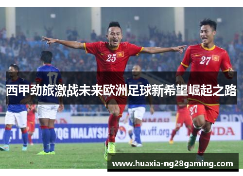 西甲劲旅激战未来欧洲足球新希望崛起之路