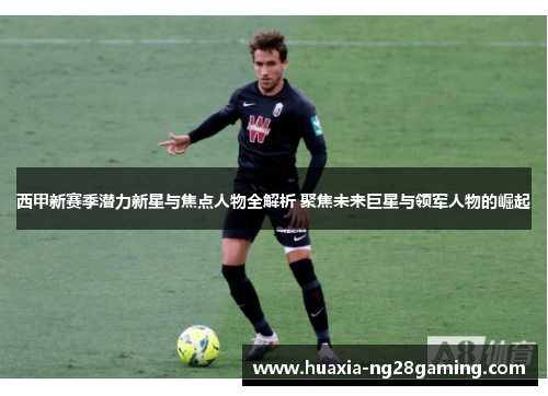 西甲新赛季潜力新星与焦点人物全解析 聚焦未来巨星与领军人物的崛起
