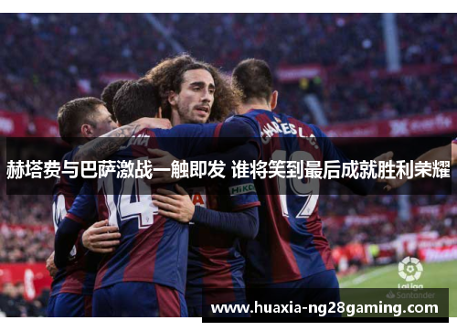 赫塔费与巴萨激战一触即发 谁将笑到最后成就胜利荣耀 赫塔费与巴萨激战一触即发 谁将笑到最后成就胜利荣耀