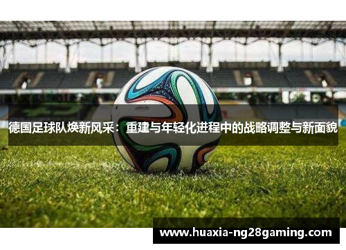 德国足球队焕新风采：重建与年轻化进程中的战略调整与新面貌
