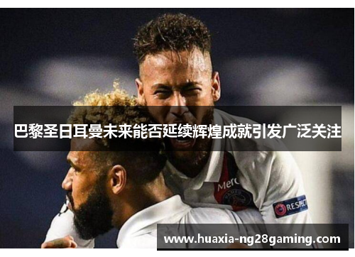 巴黎圣日耳曼未来能否延续辉煌成就引发广泛关注